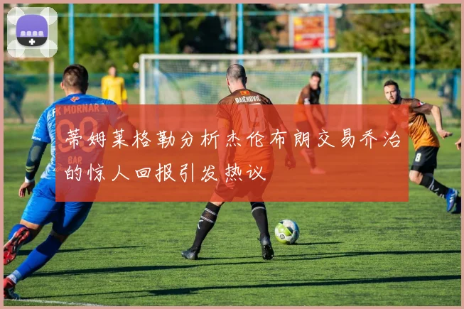蒂姆莱格勒分析杰伦布朗交易乔治的惊人回报引发热议