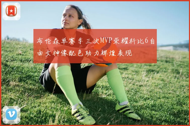 布伦森单赛季三次MVP荣耀科比6自由女神像配色助力辉煌表现
