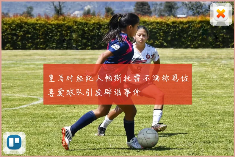 皇马对经纪人帕斯托雷不满称恩佐喜爱球队引发辟谣事件