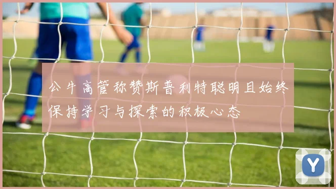 公牛高管称赞斯普利特聪明且始终保持学习与探索的积极心态