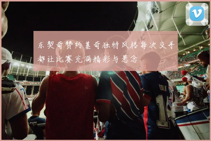 东契奇赞约基奇独特风格每次交手都让比赛充满精彩与悬念