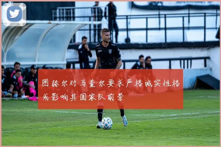 图赫尔对马奎尔要求严格诚实性格或影响其国家队前景