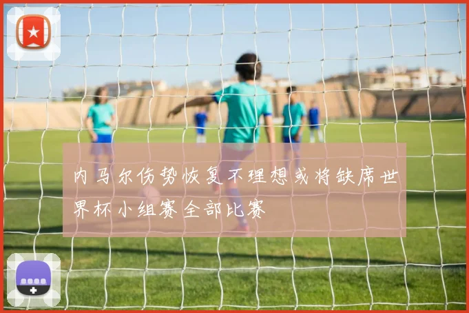 内马尔伤势恢复不理想或将缺席世界杯小组赛全部比赛