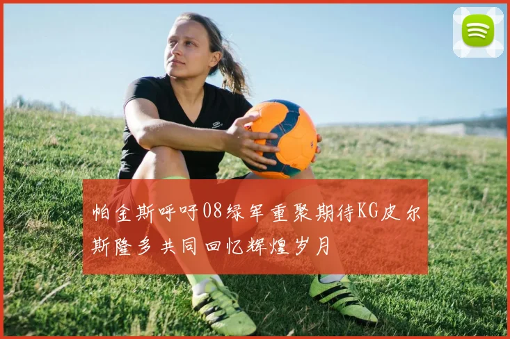 帕金斯呼吁08绿军重聚期待KG皮尔斯隆多共同回忆辉煌岁月